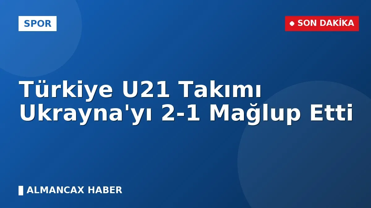 Türkiye U21 Takımı Ukrayna'yı 2-1 Mağlup Etti