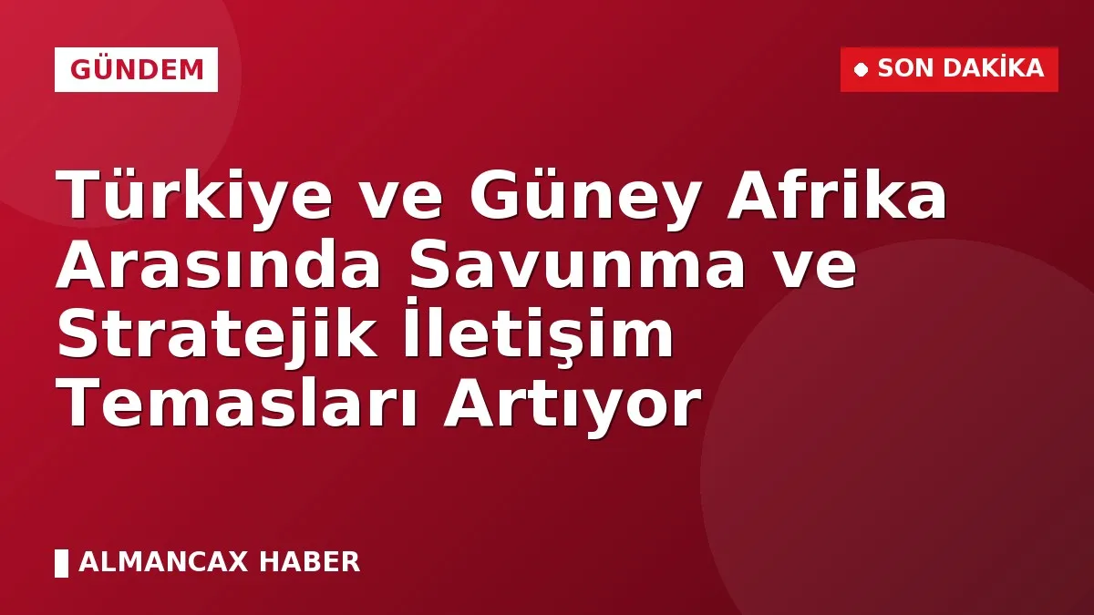 Türkiye ve Güney Afrika Arasında Savunma ve Stratejik İletişim Temasları Artıyor