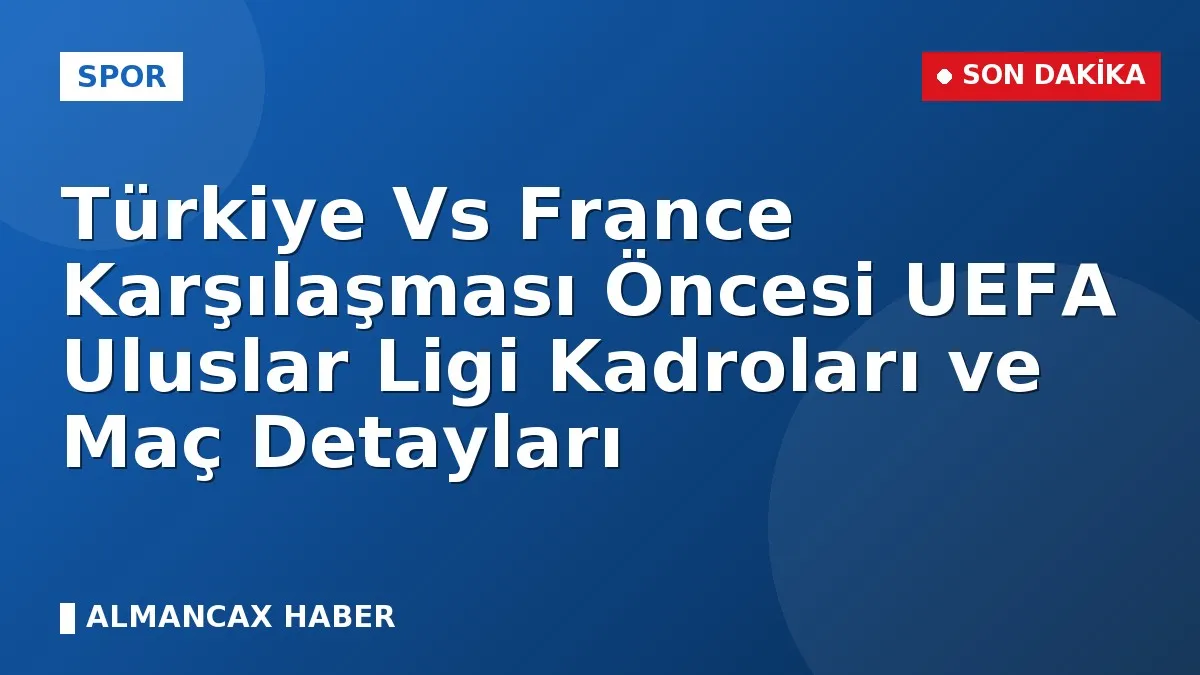 Türkiye Vs France Karşılaşması Öncesi UEFA Uluslar Ligi Kadroları ve Maç Detayları