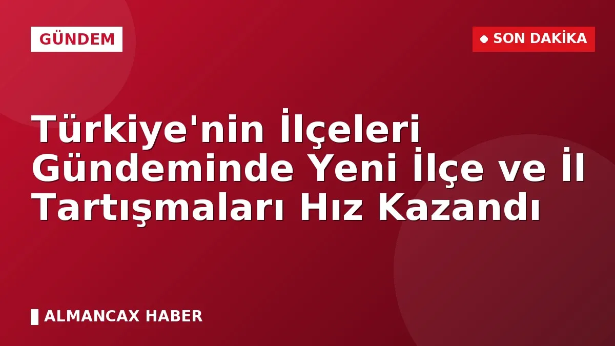Türkiye'nin İlçeleri Gündeminde Yeni İlçe ve İl Tartışmaları Hız Kazandı