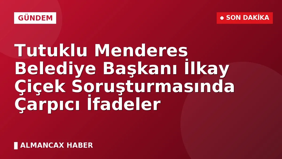 Tutuklu Menderes Belediye Başkanı İlkay Çiçek Soruşturmasında Çarpıcı İfadeler