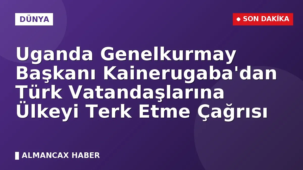 Uganda Genelkurmay Başkanı Kainerugaba'dan Türk Vatandaşlarına Ülkeyi Terk Etme Çağrısı