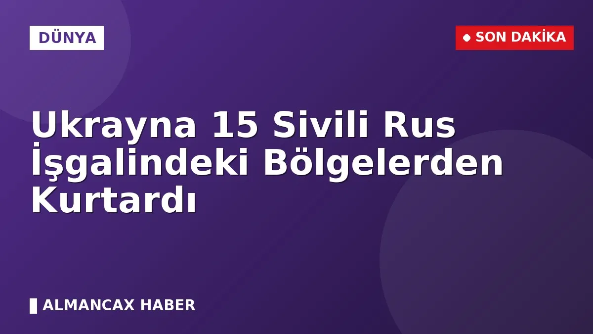 Ukrayna 15 Sivili Rus İşgalindeki Bölgelerden Kurtardı