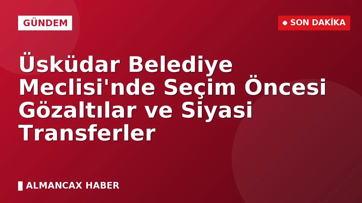 Üsküdar Belediye Meclisi'nde Seçim Öncesi Gözaltılar ve Siyasi Transferler