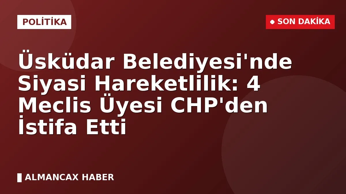 Üsküdar Belediyesi'nde Siyasi Hareketlilik: 4 Meclis Üyesi CHP'den İstifa Etti