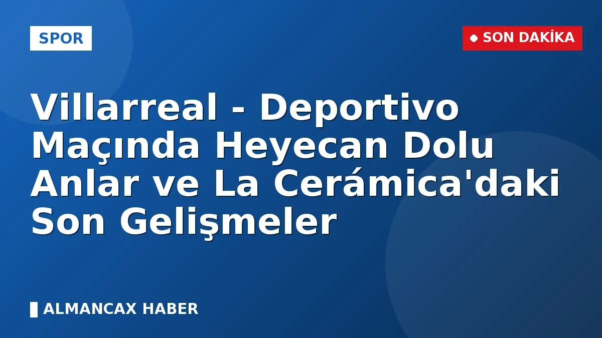 Villarreal - Deportivo Maçında Heyecan Dolu Anlar ve La Cerámica'daki Son Gelişmeler
