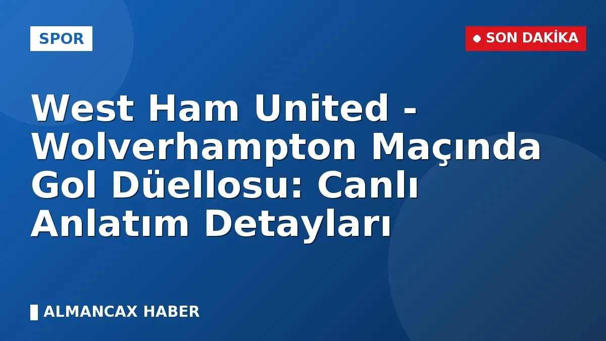 West Ham United - Wolverhampton Maçında Gol Düellosu: Canlı Anlatım Detayları