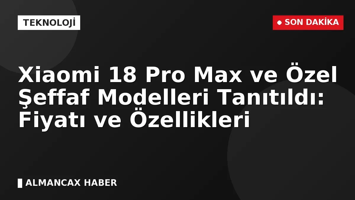 Xiaomi 18 Pro Max ve Özel Şeffaf Modelleri Tanıtıldı: Fiyatı ve Özellikleri