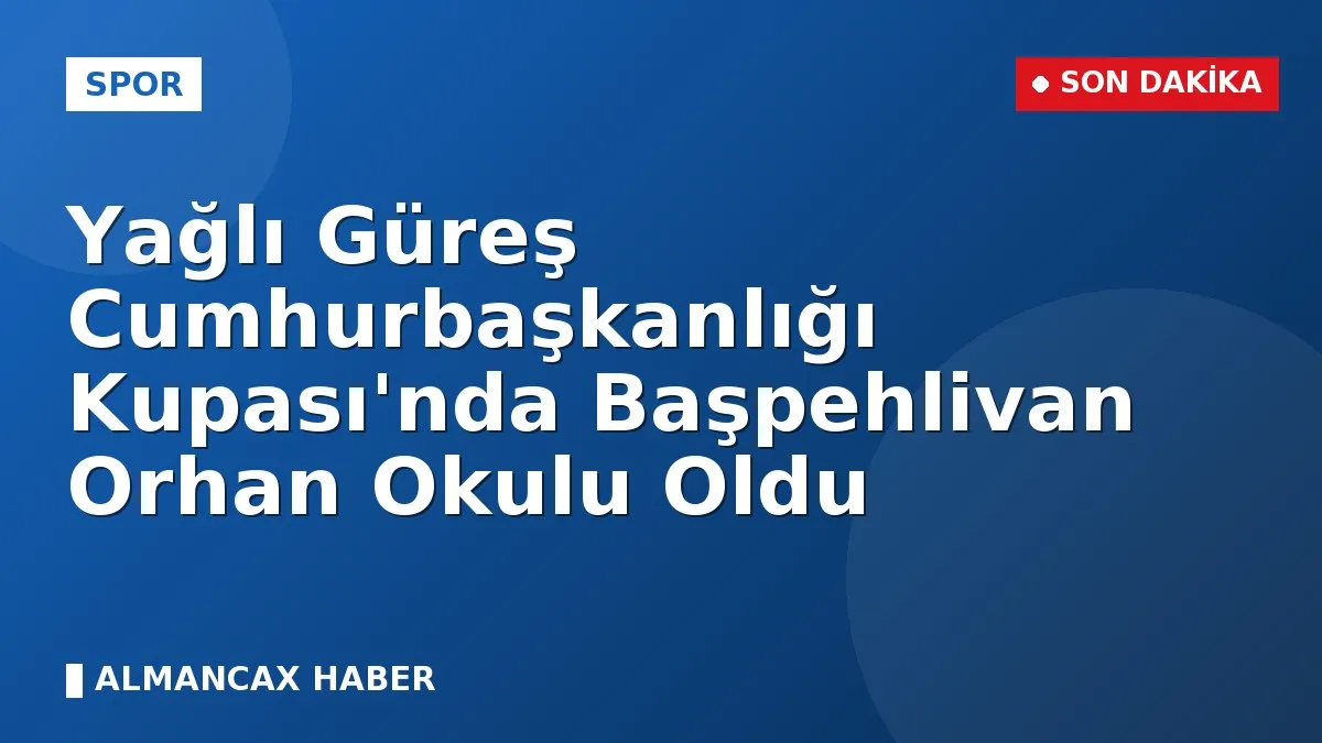 Yağlı Güreş Cumhurbaşkanlığı Kupası'nda Başpehlivan Orhan Okulu Oldu