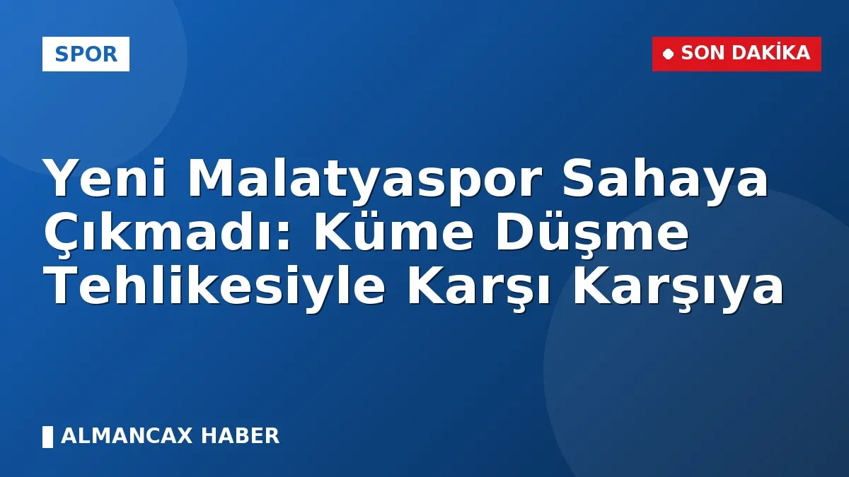 Yeni Malatyaspor Sahaya Çıkmadı: Küme Düşme Tehlikesiyle Karşı Karşıya
