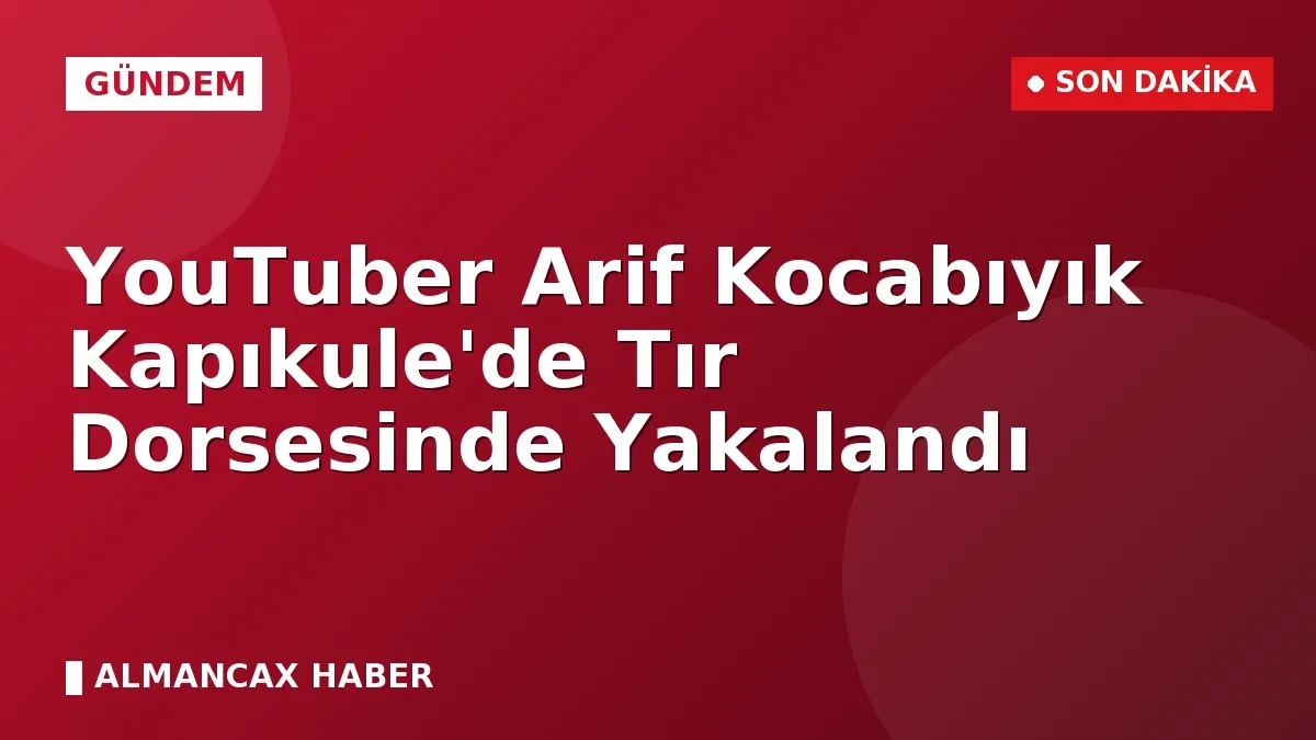 YouTuber Arif Kocabıyık Kapıkule'de Tır Dorsesinde Yakalandı