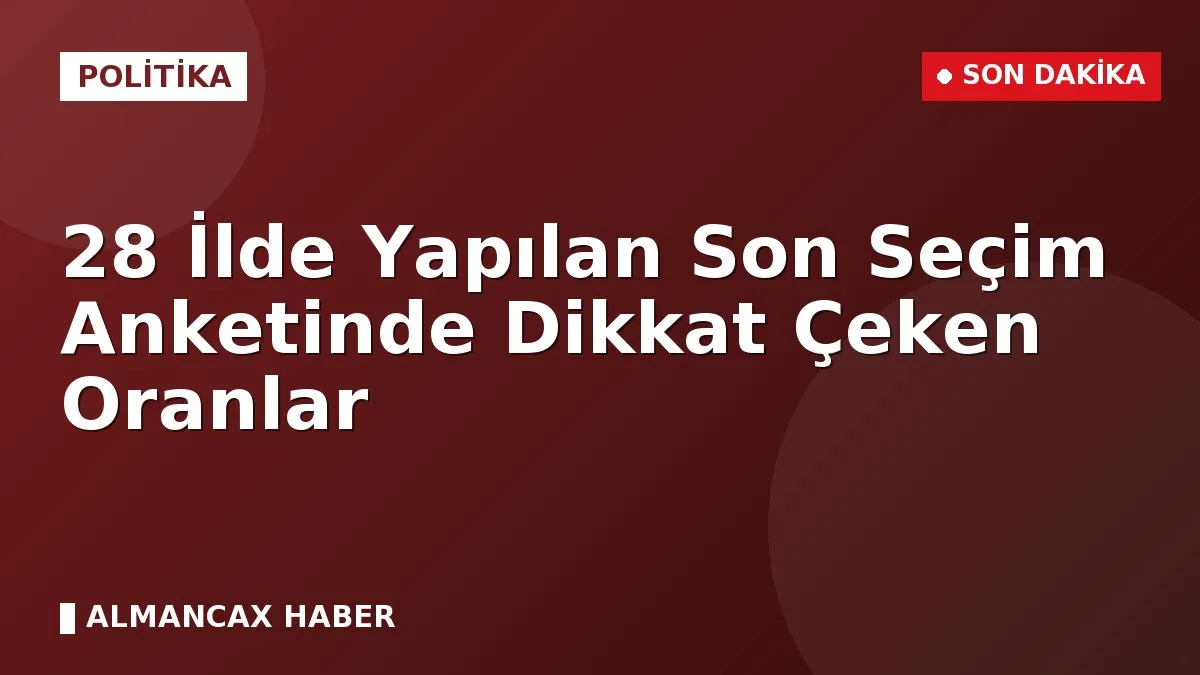 28 İlde Yapılan Son Seçim Anketinde Dikkat Çeken Oranlar