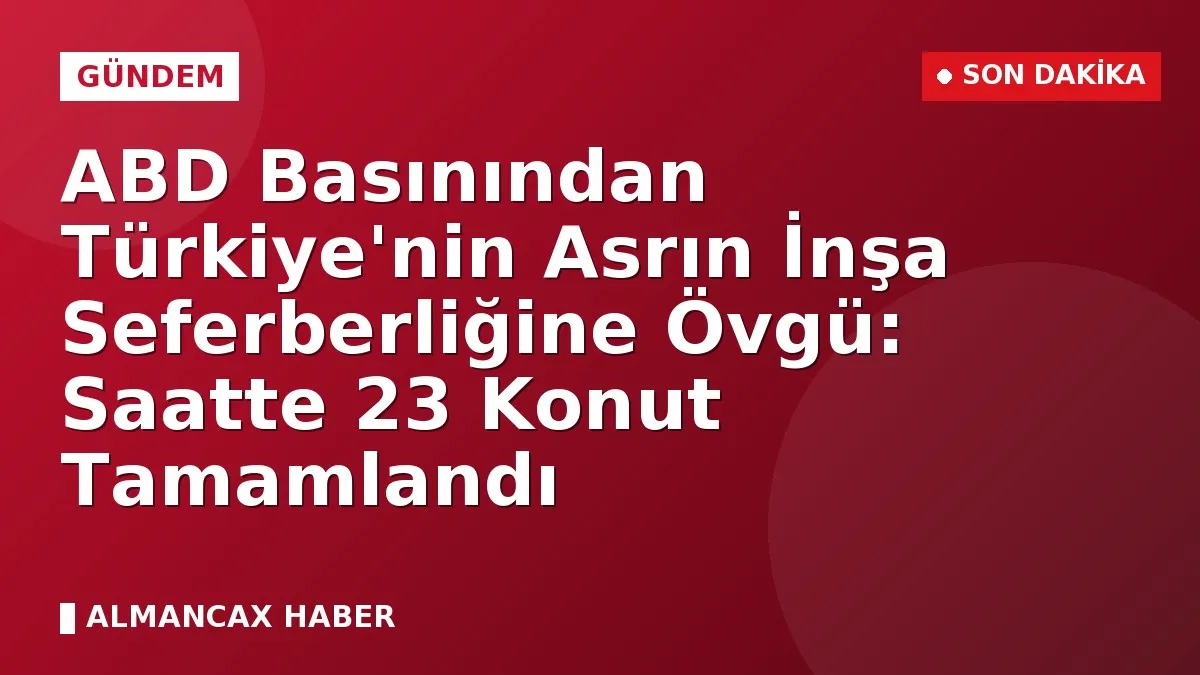ABD Basınından Türkiye'nin Asrın İnşa Seferberliğine Övgü: Saatte 23 Konut Tamamlandı