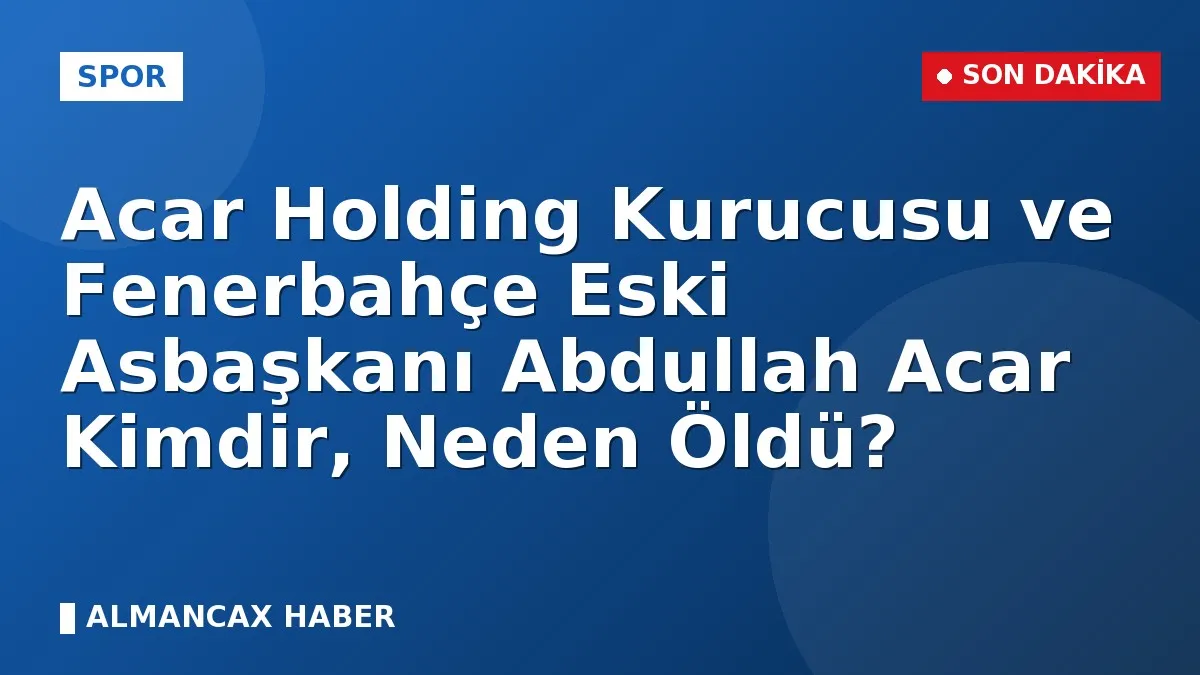 Acar Holding Kurucusu ve Fenerbahçe Eski Asbaşkanı Abdullah Acar Kimdir, Neden Öldü?