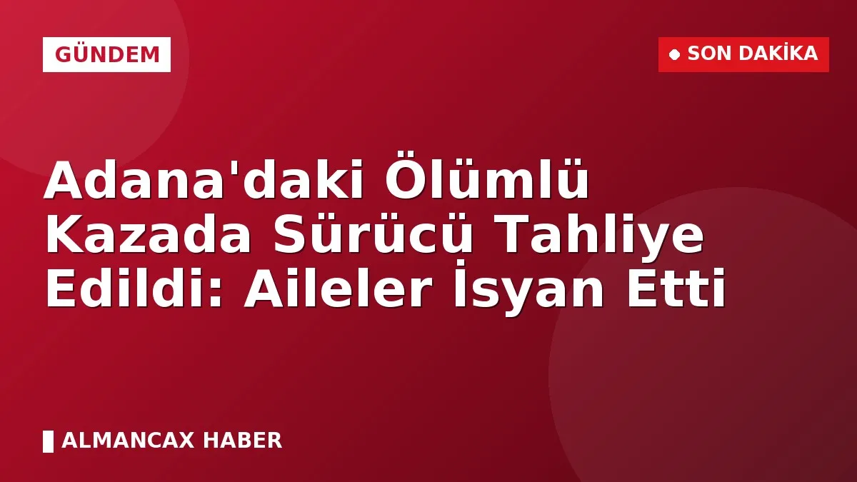Adana'daki Ölümlü Kazada Sürücü Tahliye Edildi: Aileler İsyan Etti