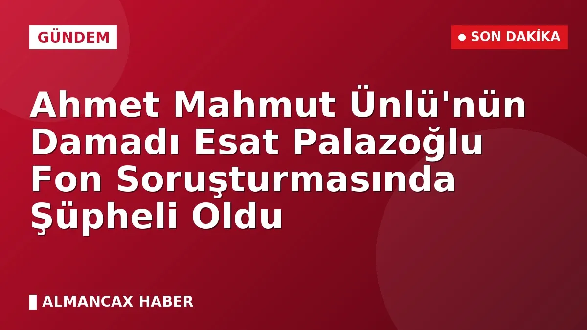 Ahmet Mahmut Ünlü'nün Damadı Esat Palazoğlu Fon Soruşturmasında Şüpheli Oldu
