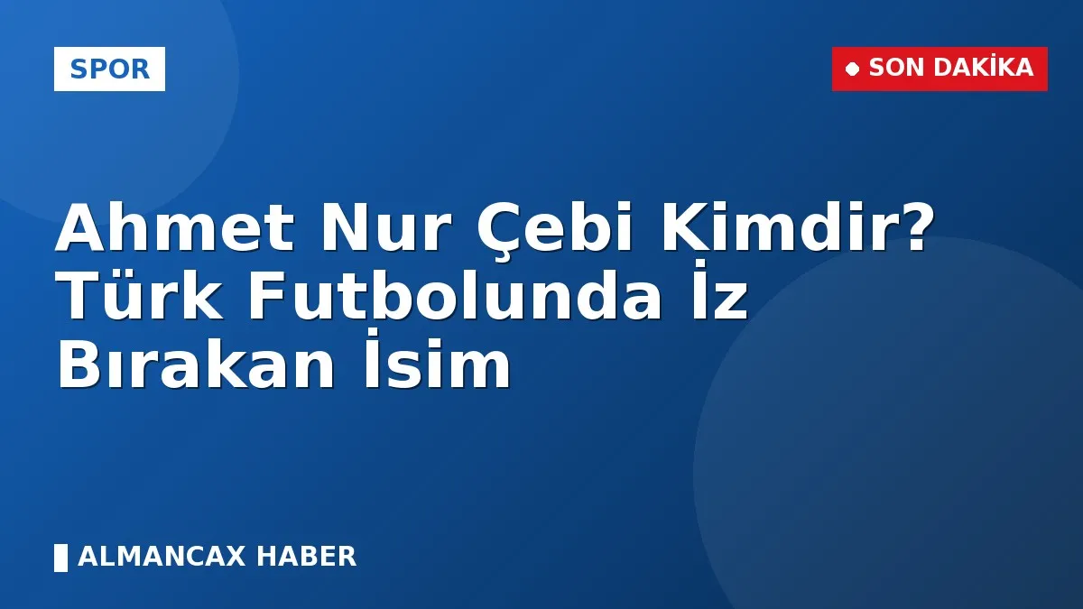 Ahmet Nur Çebi Kimdir? Türk Futbolunda İz Bırakan İsim
