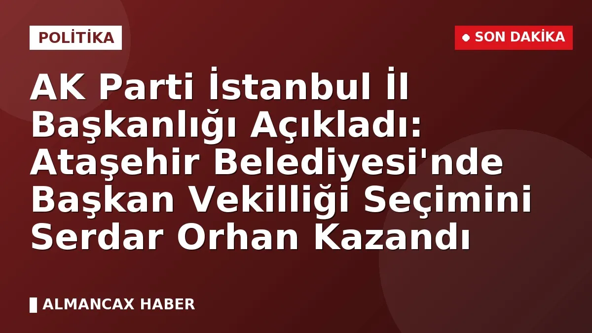 AK Parti İstanbul İl Başkanlığı Açıkladı: Ataşehir Belediyesi'nde Başkan Vekilliği Seçimini Serdar Orhan Kazandı