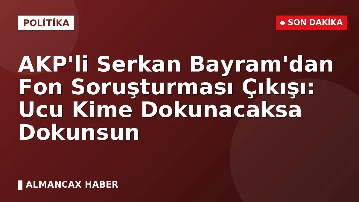 AKP'li Serkan Bayram'dan Fon Soruşturması Çıkışı: Ucu Kime Dokunacaksa Dokunsun