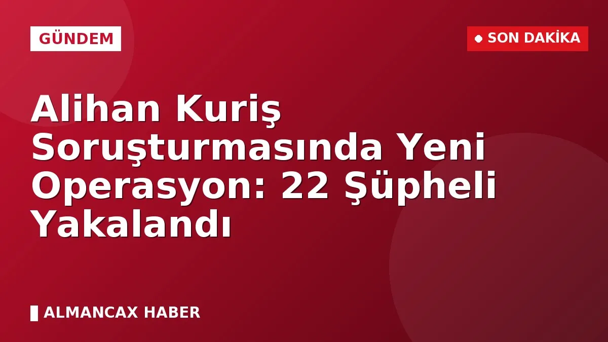 Alihan Kuriş Soruşturmasında Yeni Operasyon: 22 Şüpheli Yakalandı