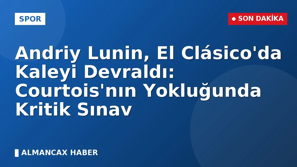 Andriy Lunin, El Clásico'da Kaleyi Devraldı: Courtois'nın Yokluğunda Kritik Sınav