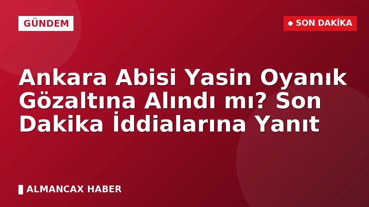 Ankara Abisi Yasin Oyanık Gözaltına Alındı mı? Son Dakika İddialarına Yanıt