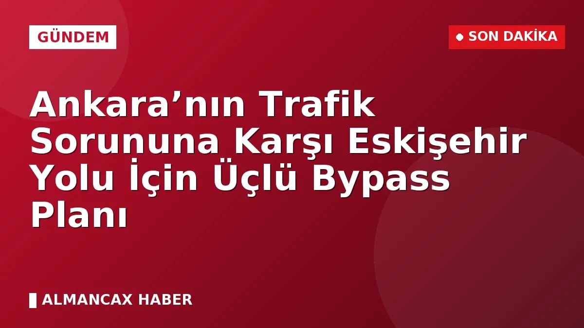 Ankara’nın Trafik Sorununa Karşı Eskişehir Yolu İçin Üçlü Bypass Planı