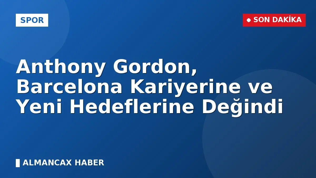 Anthony Gordon, Barcelona Kariyerine ve Yeni Hedeflerine Değindi