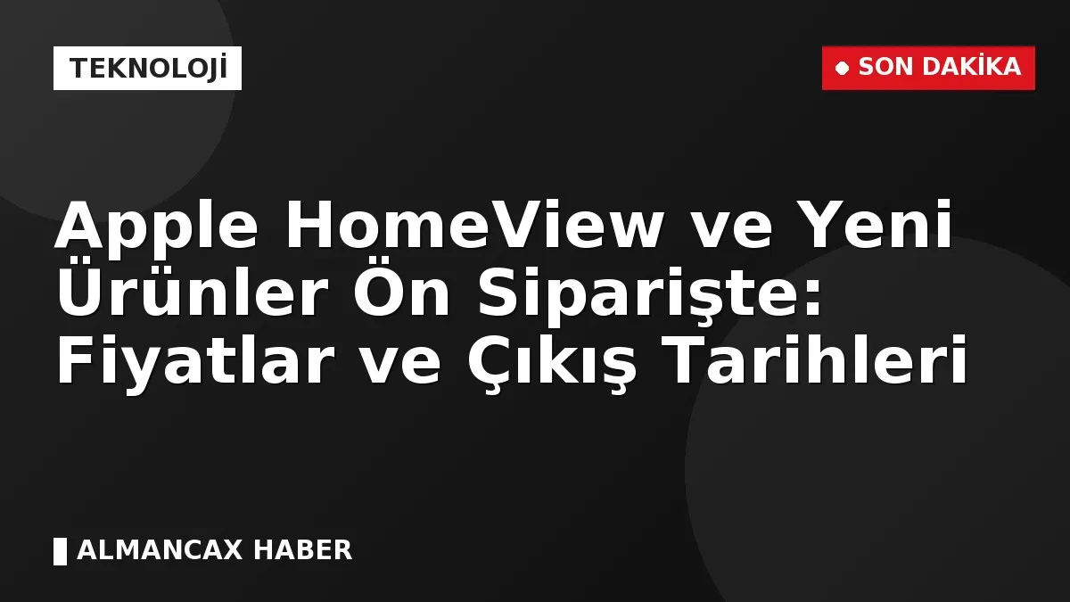 Apple HomeView ve Yeni Ürünler Ön Siparişte: Fiyatlar ve Çıkış Tarihleri