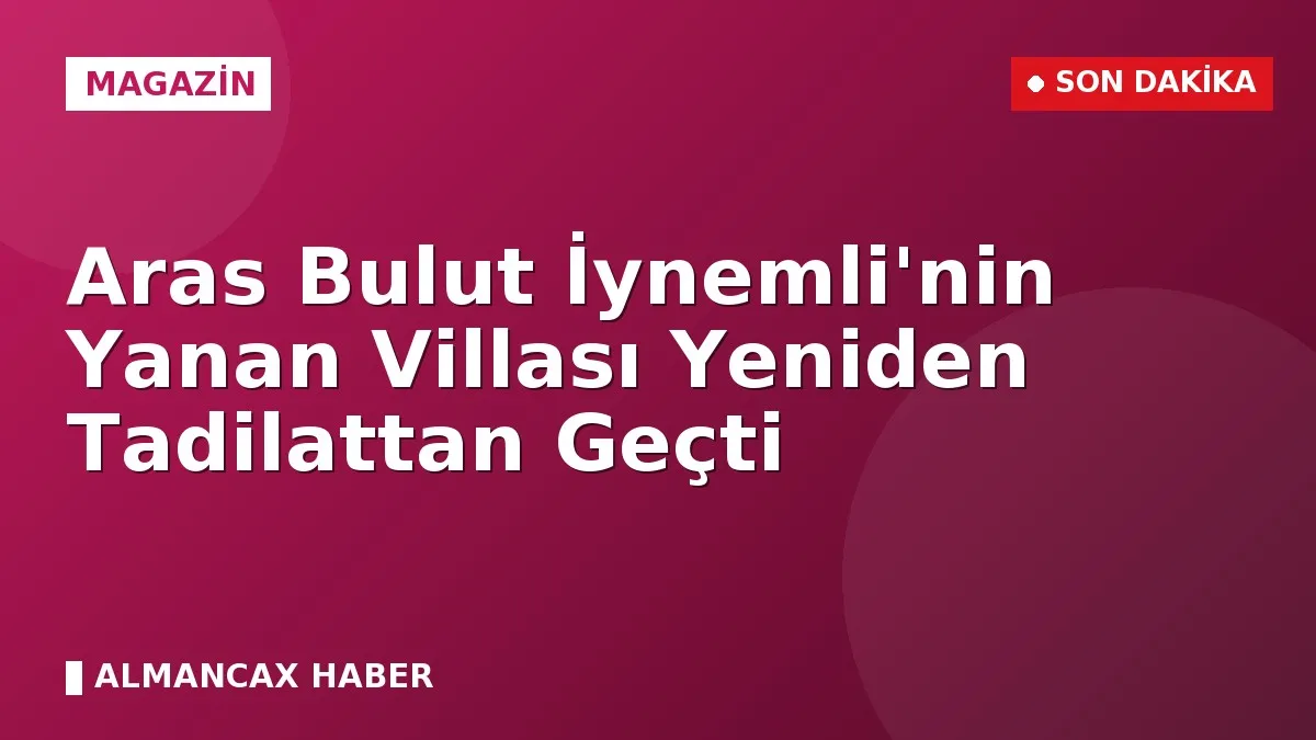 Aras Bulut İynemli'nin Yanan Villası Yeniden Tadilattan Geçti