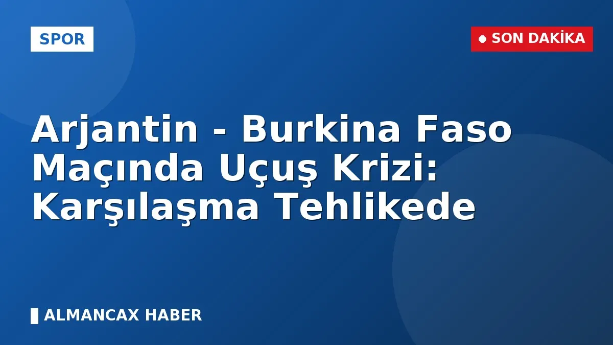 Arjantin - Burkina Faso Maçında Uçuş Krizi: Karşılaşma Tehlikede