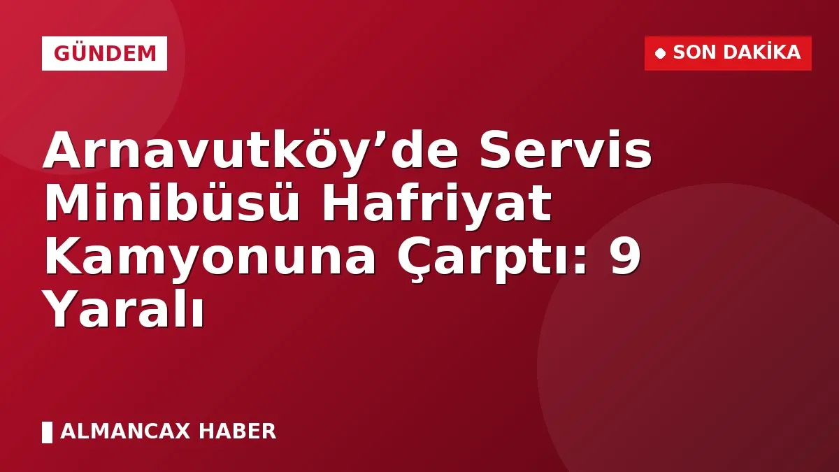 Arnavutköy’de Servis Minibüsü Hafriyat Kamyonuna Çarptı: 9 Yaralı