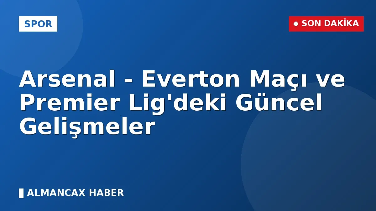 Arsenal - Everton Maçı ve Premier Lig'deki Güncel Gelişmeler