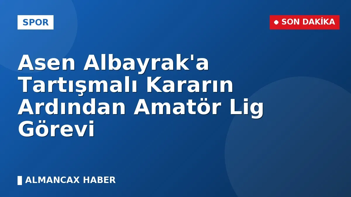 Asen Albayrak'a Tartışmalı Kararın Ardından Amatör Lig Görevi