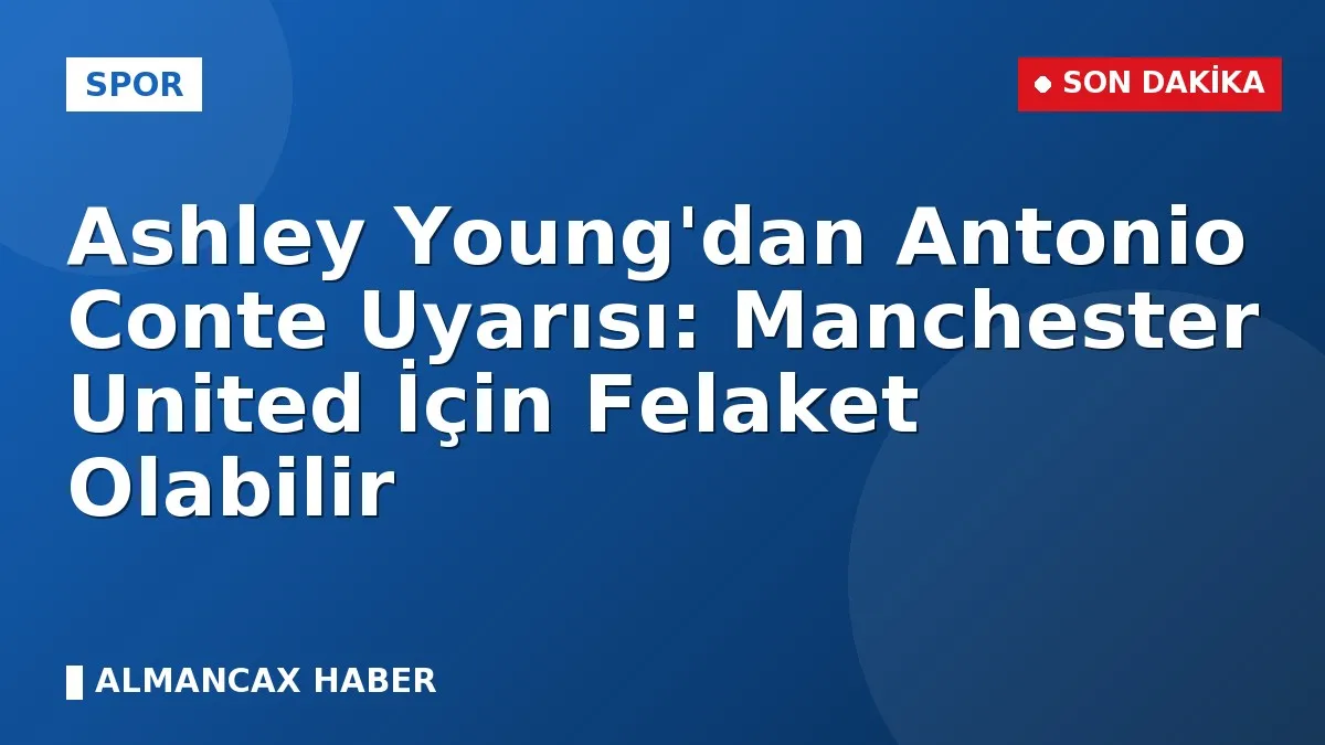 Ashley Young'dan Antonio Conte Uyarısı: Manchester United İçin Felaket Olabilir