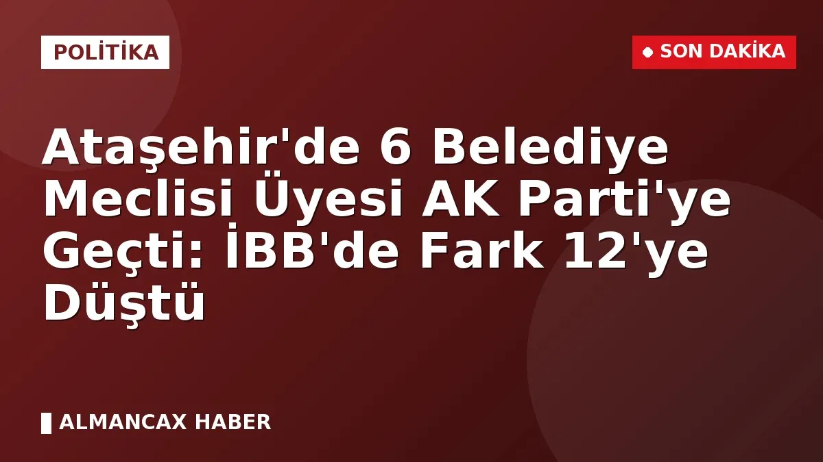 Ataşehir'de 6 Belediye Meclisi Üyesi AK Parti'ye Geçti: İBB'de Fark 12'ye Düştü