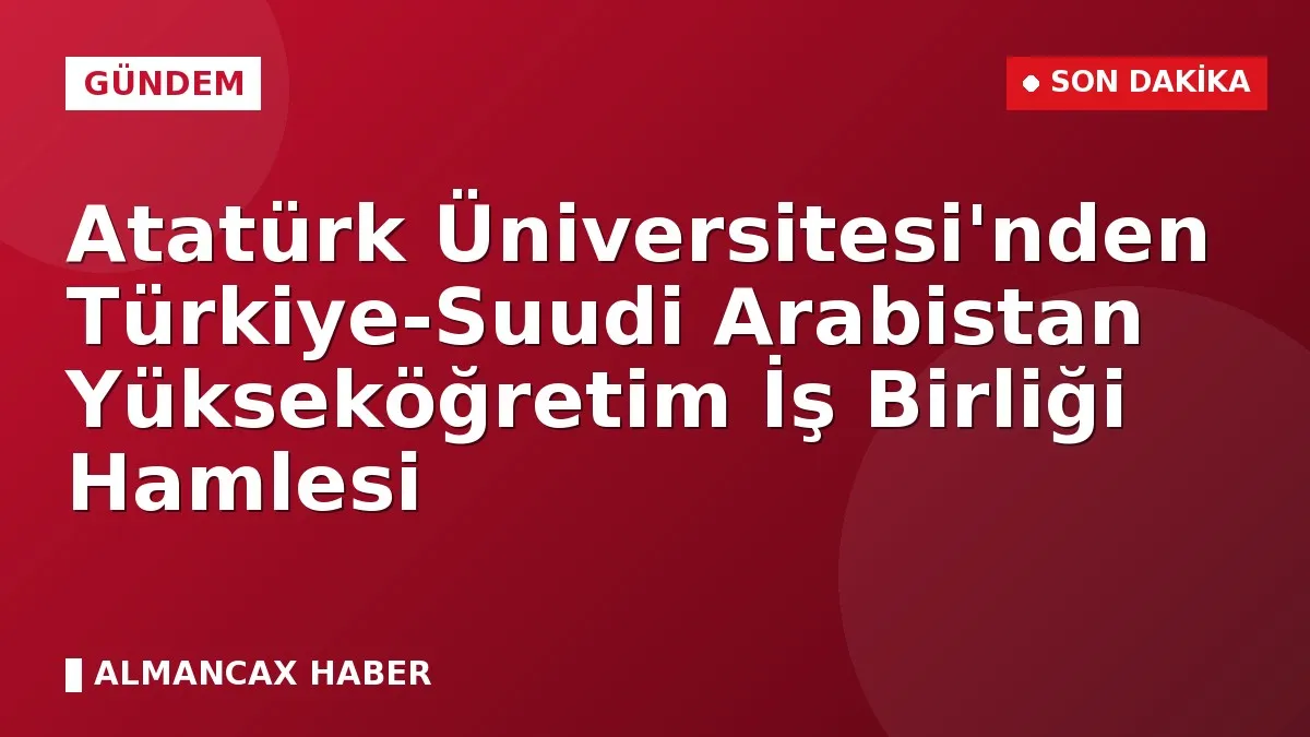 Atatürk Üniversitesi'nden Türkiye-Suudi Arabistan Yükseköğretim İş Birliği Hamlesi