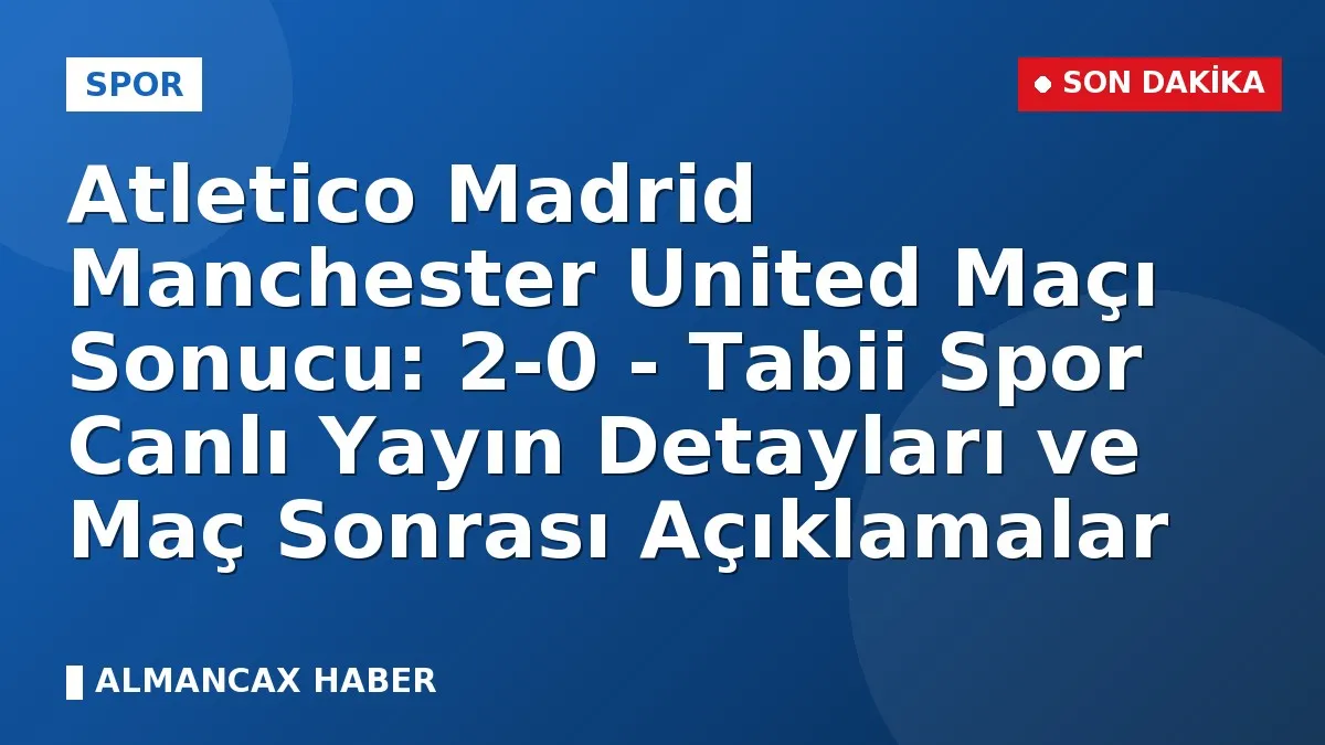 Atletico Madrid Manchester United Maçı Sonucu: 2-0 - Tabii Spor Canlı Yayın Detayları ve Maç Sonrası Açıklamalar