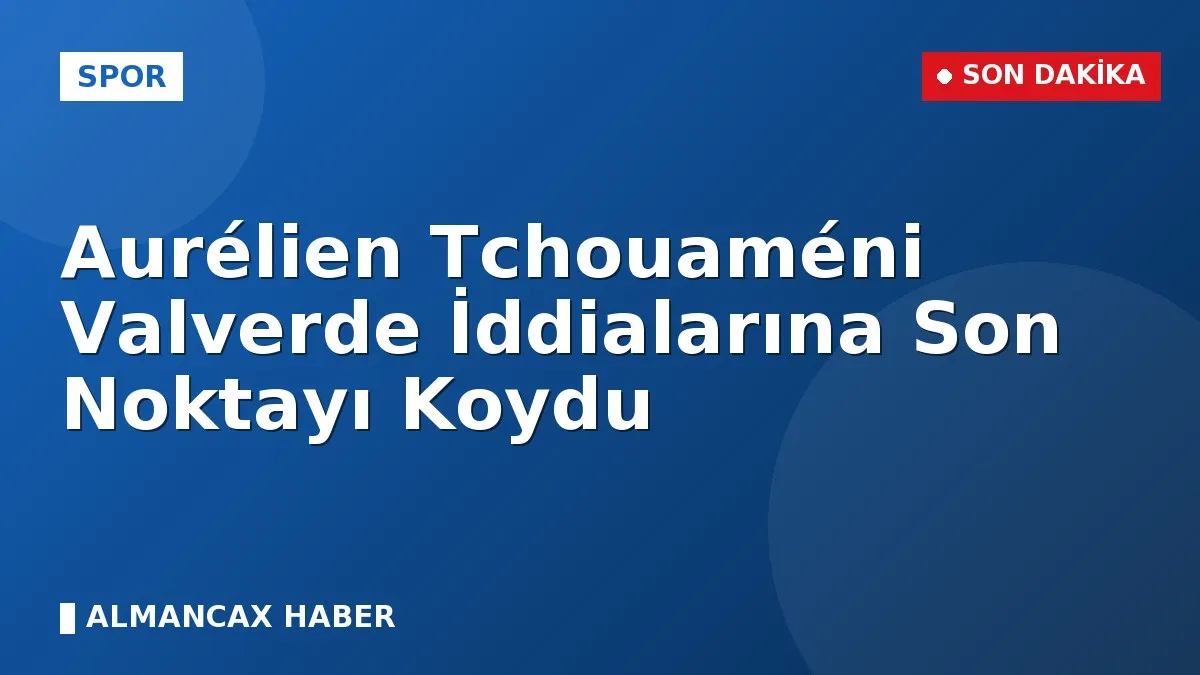 Aurélien Tchouaméni Valverde İddialarına Son Noktayı Koydu
