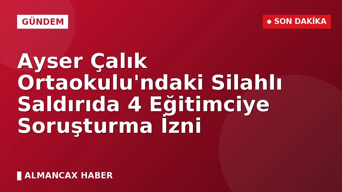 Ayser Çalık Ortaokulu'ndaki Silahlı Saldırıda 4 Eğitimciye Soruşturma İzni