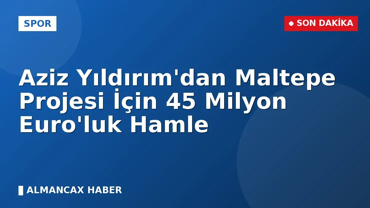 Aziz Yıldırım'dan Maltepe Projesi İçin 45 Milyon Euro'luk Hamle