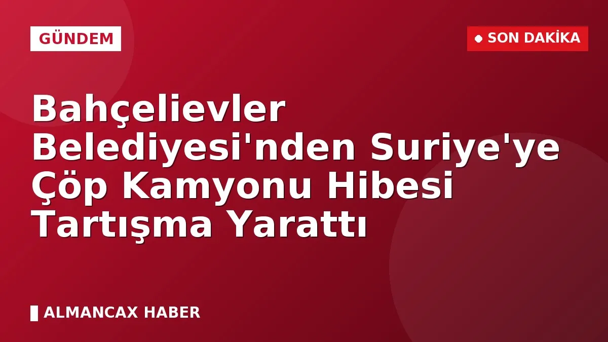 Bahçelievler Belediyesi'nden Suriye'ye Çöp Kamyonu Hibesi Tartışma Yarattı