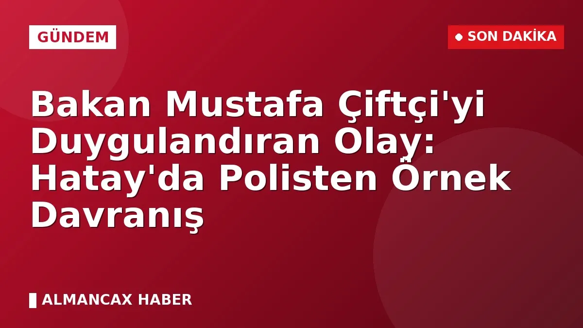 Bakan Mustafa Çiftçi'yi Duygulandıran Olay: Hatay'da Polisten Örnek Davranış