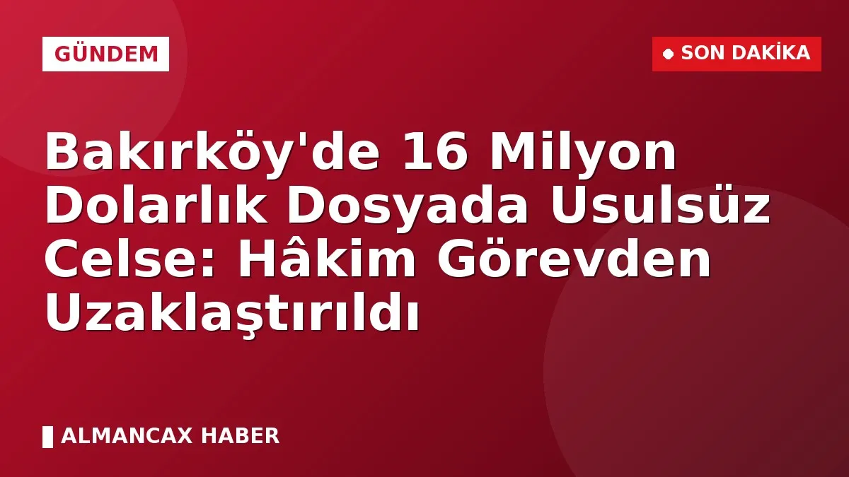 Bakırköy'de 16 Milyon Dolarlık Dosyada Usulsüz Celse: Hâkim Görevden Uzaklaştırıldı