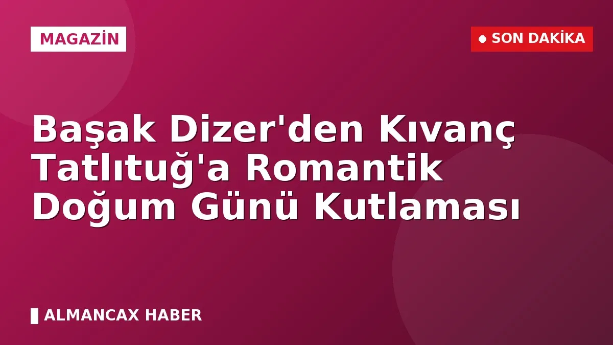 Başak Dizer'den Kıvanç Tatlıtuğ'a Romantik Doğum Günü Kutlaması