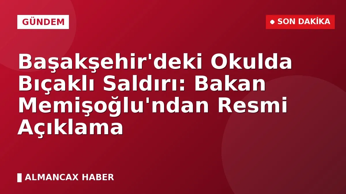 Başakşehir'deki Okulda Bıçaklı Saldırı: Bakan Memişoğlu'ndan Resmi Açıklama