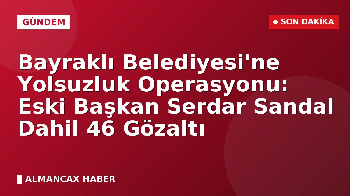 Bayraklı Belediyesi'ne Yolsuzluk Operasyonu: Eski Başkan Serdar Sandal Dahil 46 Gözaltı
