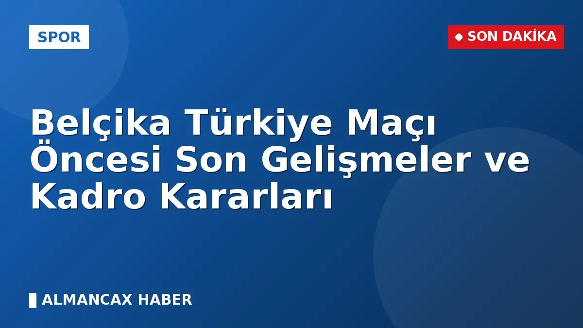 Belçika Türkiye Maçı Öncesi Son Gelişmeler ve Kadro Kararları