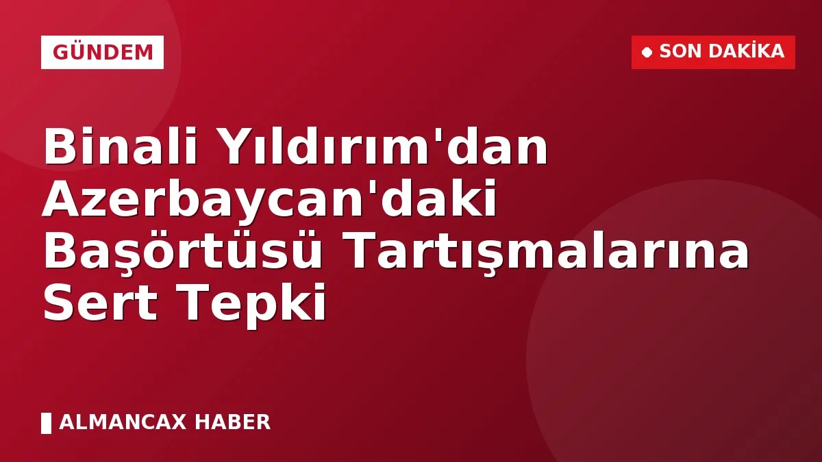 Binali Yıldırım'dan Azerbaycan'daki Başörtüsü Tartışmalarına Sert Tepki