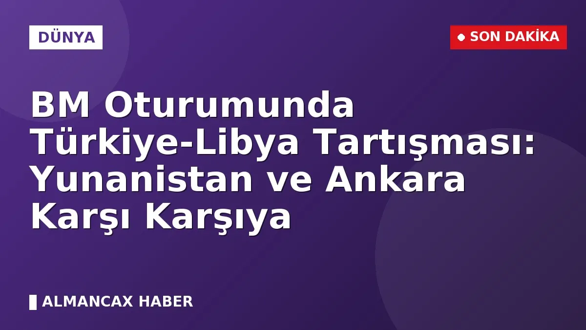 BM Oturumunda Türkiye-Libya Tartışması: Yunanistan ve Ankara Karşı Karşıya